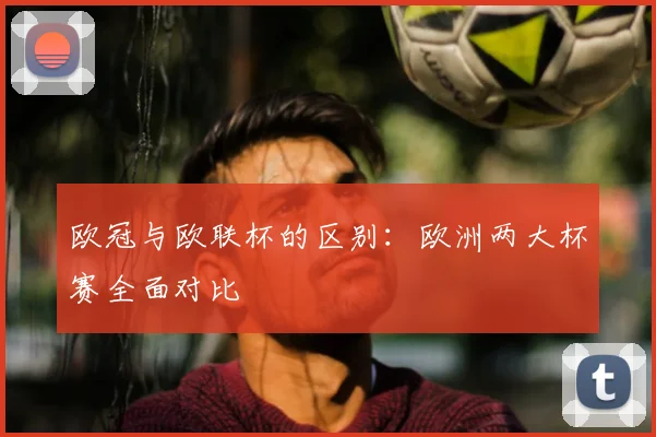 欧冠与欧联杯的区别:欧洲两大杯赛全面对比