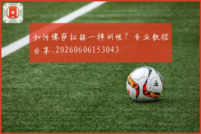如何像萨拉赫一样训练？专业教程分享_20260606153043