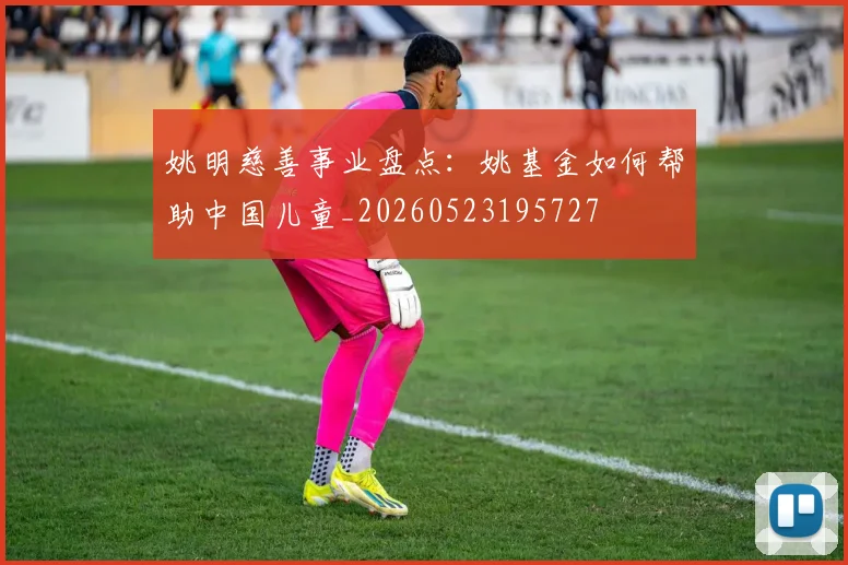 姚明慈善事业盘点：姚基金如何帮助中国儿童_20260523195727