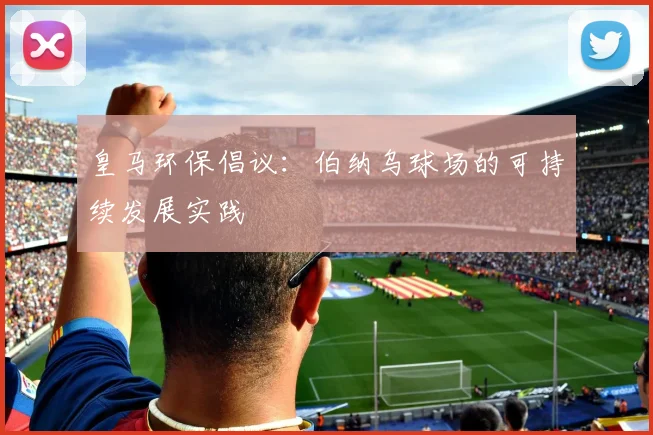 皇马环保倡议：伯纳乌球场的可持续发展实践